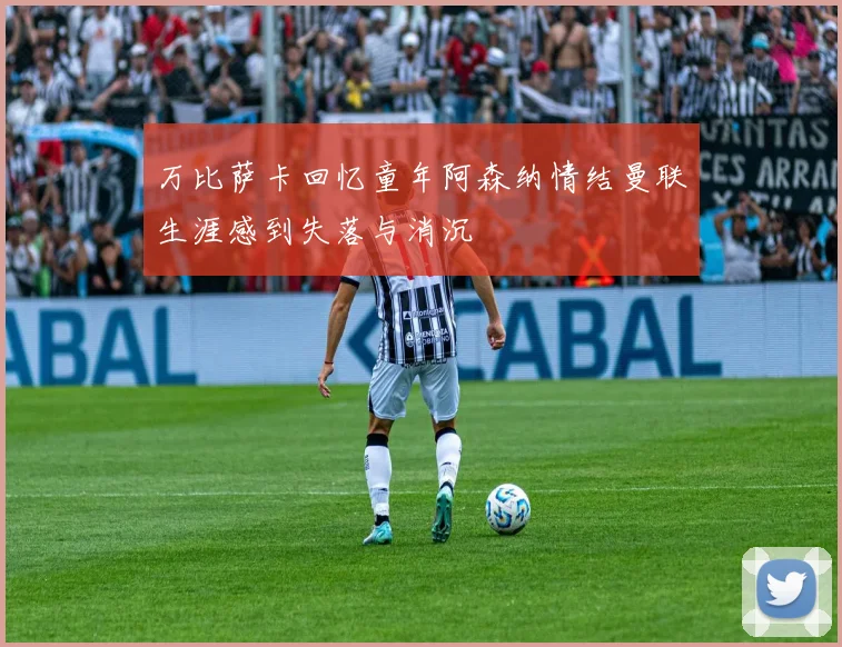 万比萨卡回忆童年阿森纳情结曼联生涯感到失落与消沉