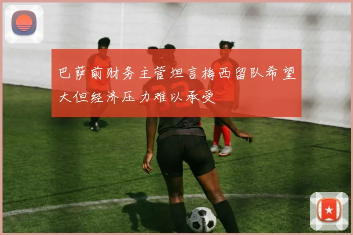 巴萨前财务主管坦言梅西留队希望大但经济压力难以承受