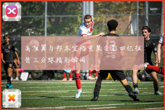 高准翼与邦本宜裕重聚合影回忆往昔三分球精彩瞬间