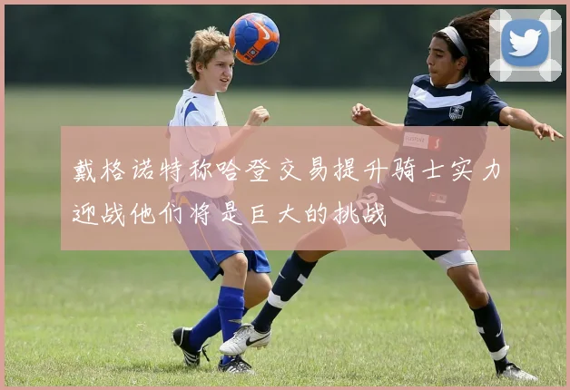 戴格诺特称哈登交易提升骑士实力迎战他们将是巨大的挑战