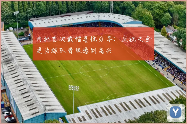 内托首次戴帽喜悦分享：庆祝之余更为球队晋级感到高兴