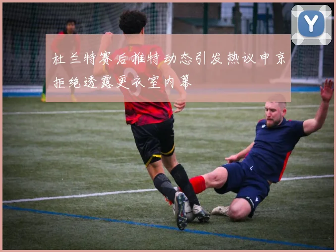 杜兰特赛后推特动态引发热议申京拒绝透露更衣室内幕