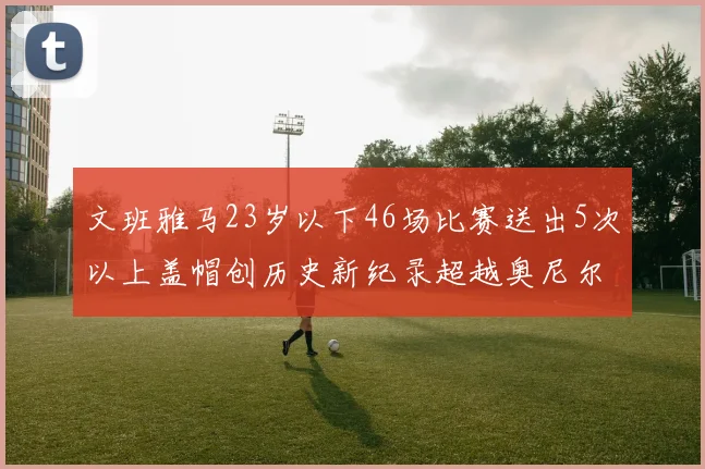 文班雅马23岁以下46场比赛送出5次以上盖帽创历史新纪录超越奥尼尔