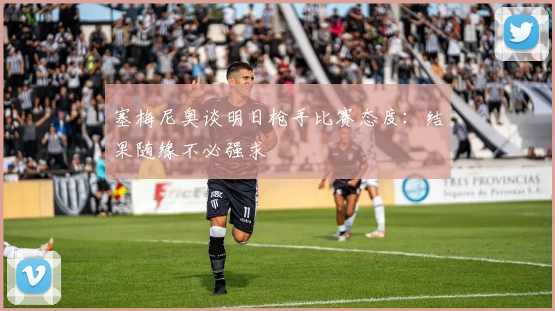 塞梅尼奥谈明日枪手比赛态度：结果随缘不必强求