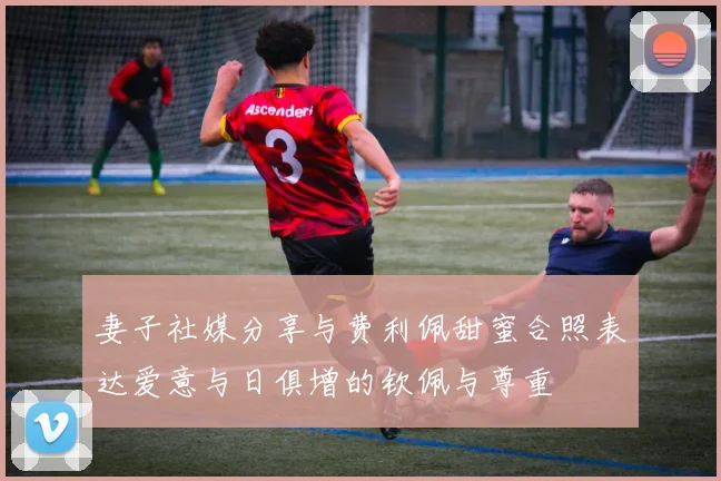 妻子社媒分享与费利佩甜蜜合照表达爱意与日俱增的钦佩与尊重