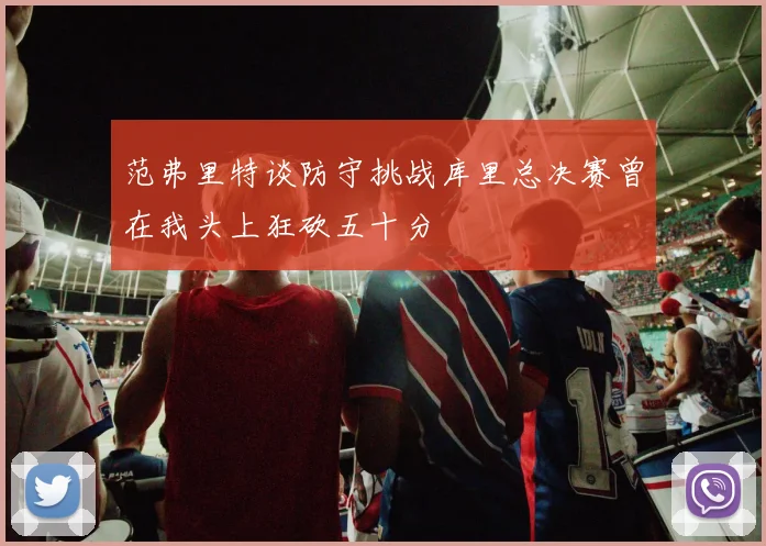 范弗里特谈防守挑战库里总决赛曾在我头上狂砍五十分