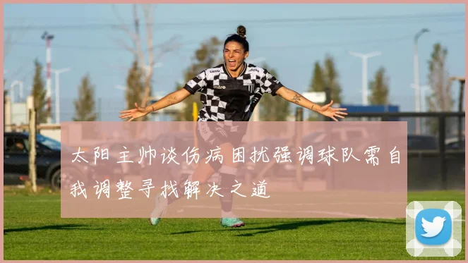 太阳主帅谈伤病困扰强调球队需自我调整寻找解决之道