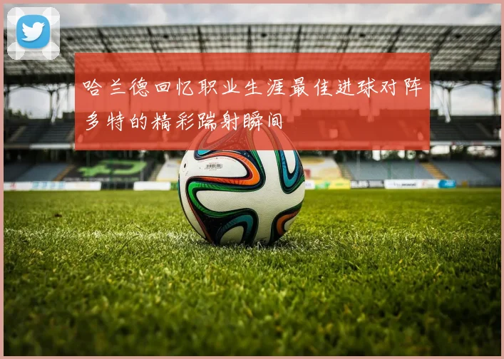 哈兰德回忆职业生涯最佳进球对阵多特的精彩踹射瞬间